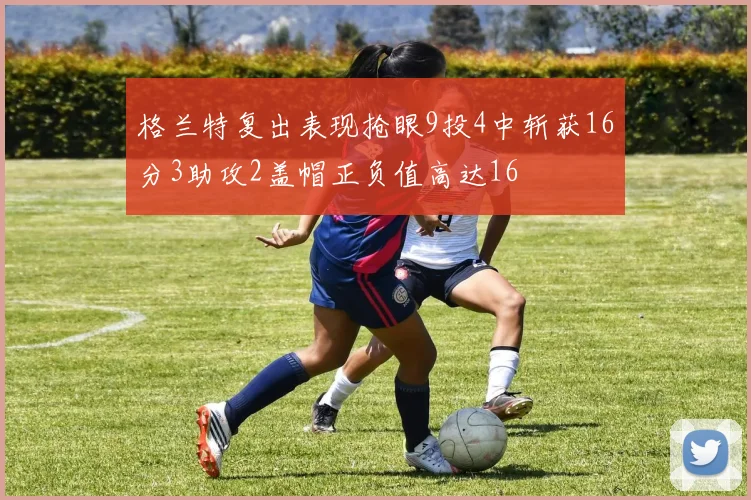 格兰特复出表现抢眼9投4中斩获16分3助攻2盖帽正负值高达16