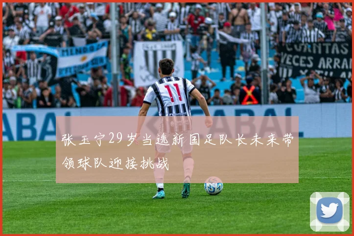 张玉宁29岁当选新国足队长未来带领球队迎接挑战