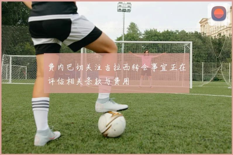 费内巴切关注吉拉西转会事宜正在评估相关条款与费用