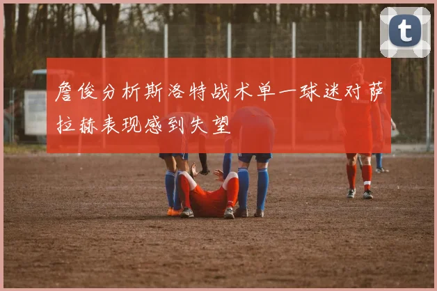 詹俊分析斯洛特战术单一球迷对萨拉赫表现感到失望