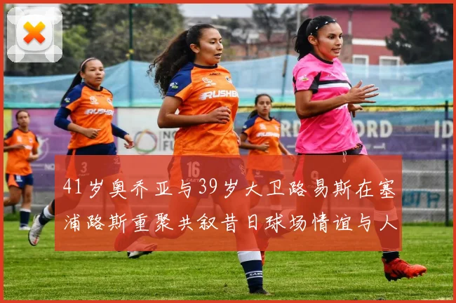 41岁奥乔亚与39岁大卫路易斯在塞浦路斯重聚共叙昔日球场情谊与人生故事