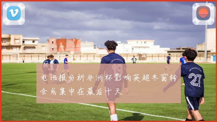 电讯报分析非洲杯影响英超冬窗转会或集中在最后十天