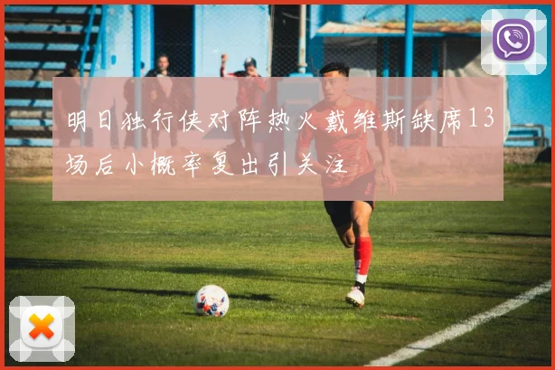 明日独行侠对阵热火戴维斯缺席13场后小概率复出引关注