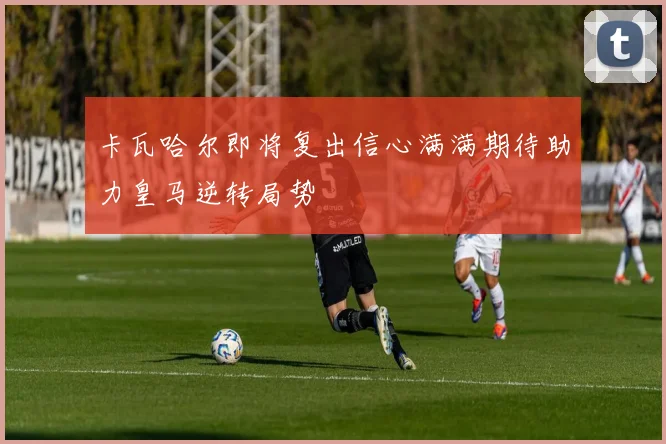 卡瓦哈尔即将复出信心满满期待助力皇马逆转局势