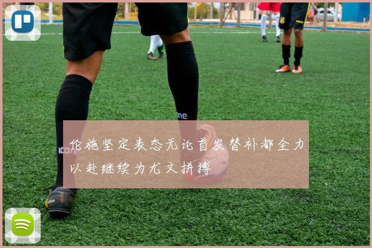 伦施坚定表态无论首发替补都全力以赴继续为尤文拼搏