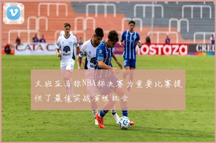 文班亚马称NBA杯决赛为重要比赛提供了最佳实战演练机会