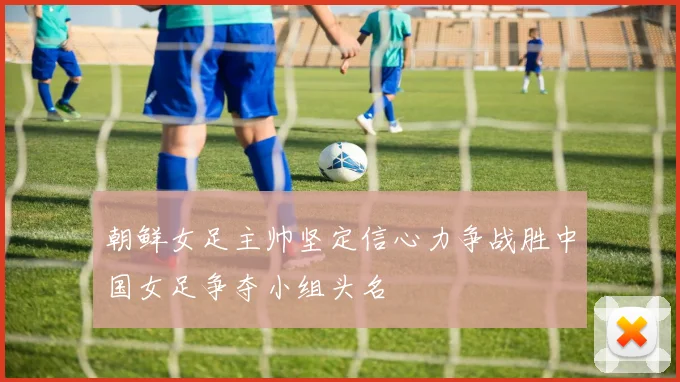 朝鲜女足主帅坚定信心力争战胜中国女足争夺小组头名
