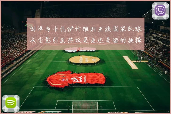 刘洋与卡扎伊什维利互换国家队球衣合影引发热议是走还是留的抉择时刻