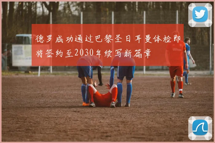 德罗成功通过巴黎圣日耳曼体检即将签约至2030年续写新篇章