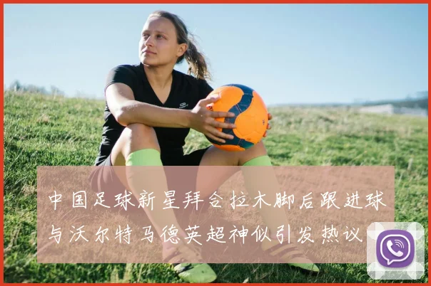 中国足球新星拜合拉木脚后跟进球与沃尔特马德英超神似引发热议