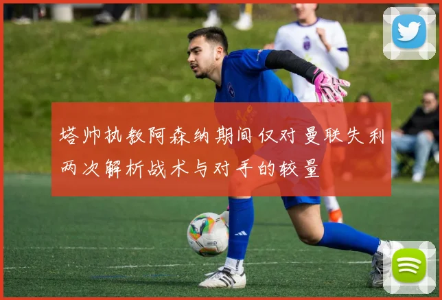 塔帅执教阿森纳期间仅对曼联失利两次解析战术与对手的较量