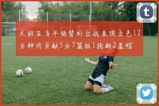 文班亚马半场替补出战表现出色12分钟内贡献5分7篮板1抢断2盖帽