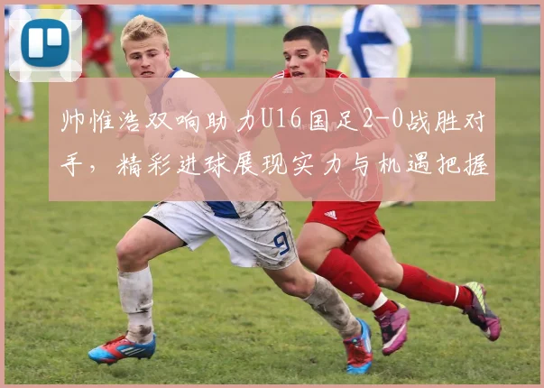帅惟浩双响助力U16国足2-0战胜对手，精彩进球展现实力与机遇把握