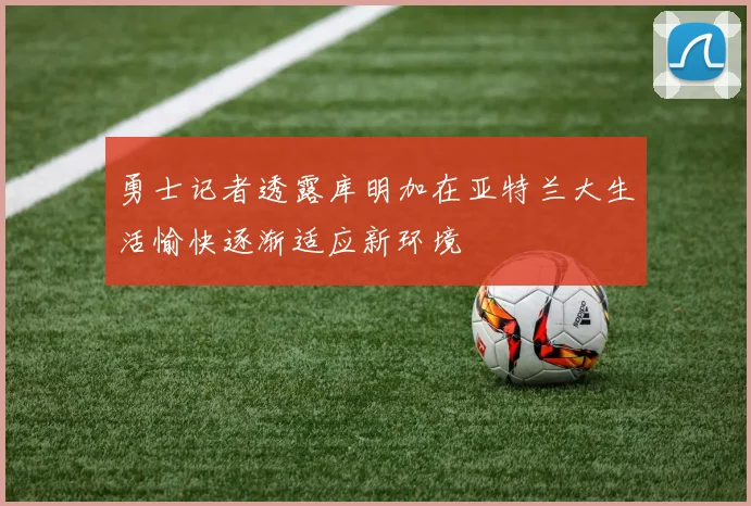 勇士记者透露库明加在亚特兰大生活愉快逐渐适应新环境
