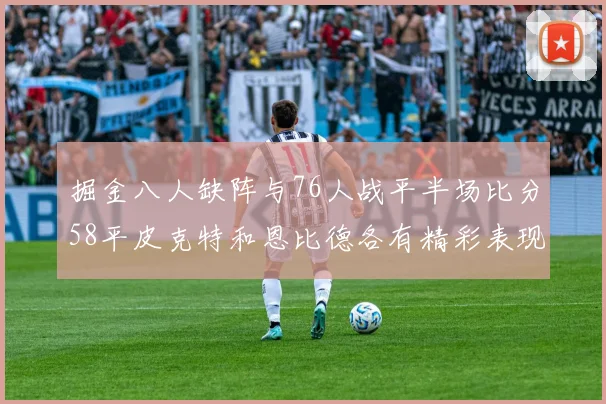 掘金八人缺阵与76人战平半场比分58平皮克特和恩比德各有精彩表现