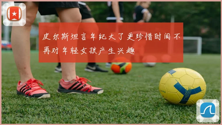皮尔斯坦言年纪大了更珍惜时间不再对年轻女孩产生兴趣