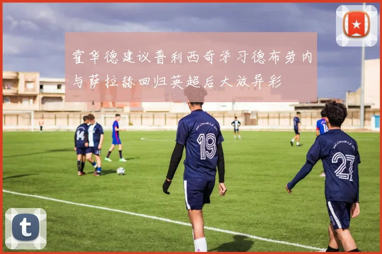 霍华德建议普利西奇学习德布劳内与萨拉赫回归英超后大放异彩
