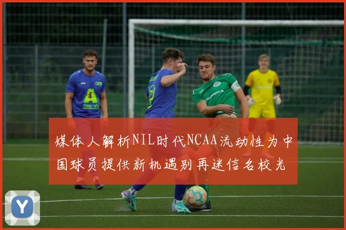 媒体人解析NIL时代NCAA流动性为中国球员提供新机遇别再迷信名校光环