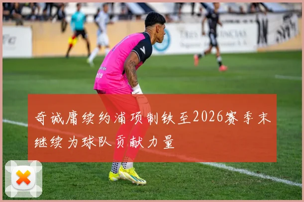 奇诚庸续约浦项制铁至2026赛季末继续为球队贡献力量