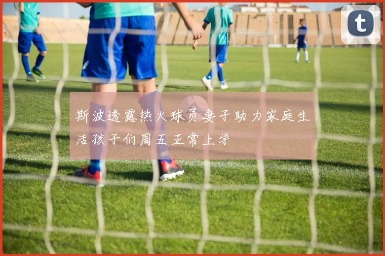 斯波透露热火球员妻子助力家庭生活孩子们周五正常上学