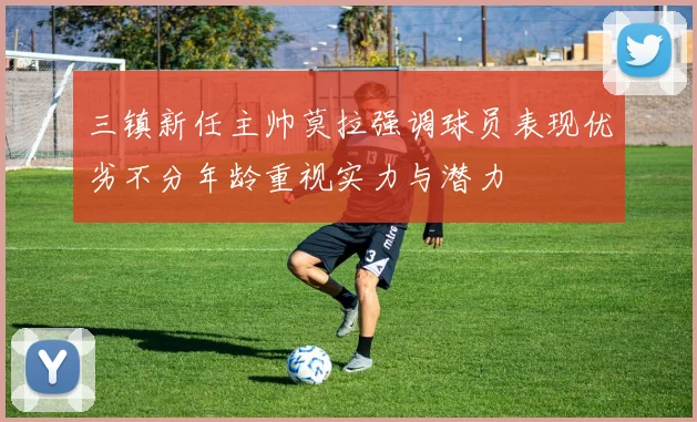 三镇新任主帅莫拉强调球员表现优劣不分年龄重视实力与潜力