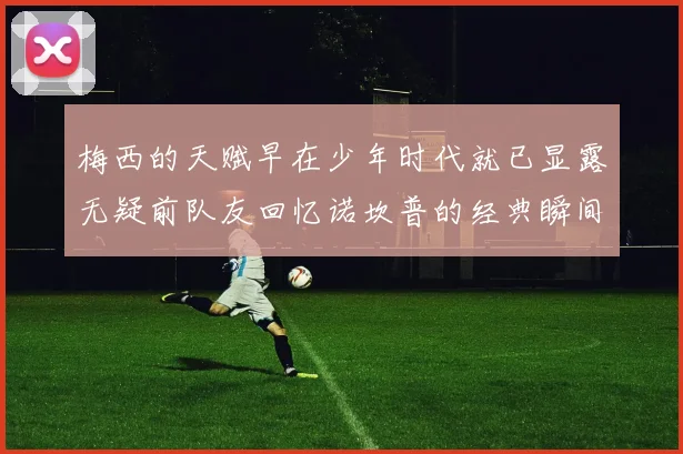 梅西的天赋早在少年时代就已显露无疑前队友回忆诺坎普的经典瞬间