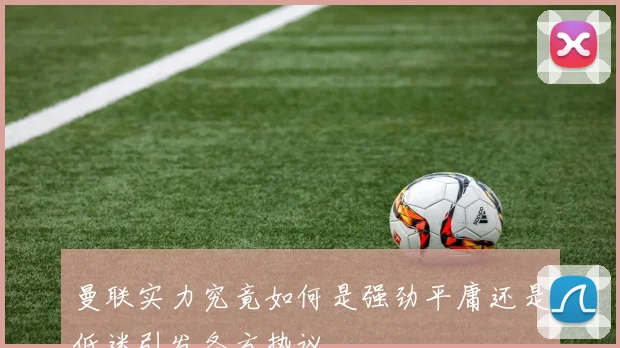 曼联实力究竟如何是强劲平庸还是低迷引发各方热议