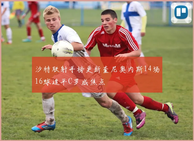 沙特联射手榜更新奎尼奥内斯14场16球追平C罗成焦点