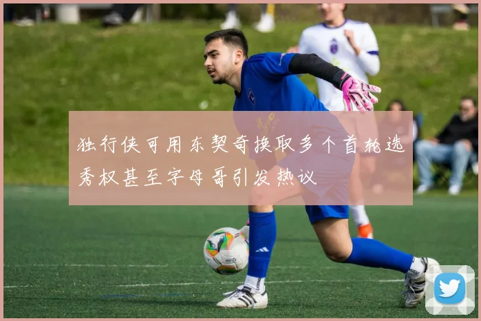 独行侠可用东契奇换取多个首轮选秀权甚至字母哥引发热议
