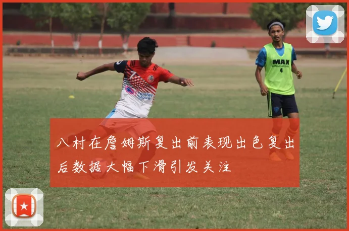 八村在詹姆斯复出前表现出色复出后数据大幅下滑引发关注